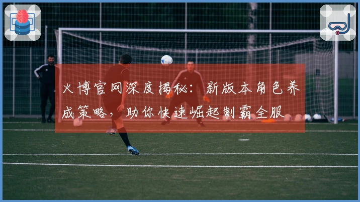 火博官网深度揭秘：新版本角色养成策略，助你快速崛起制霸全服