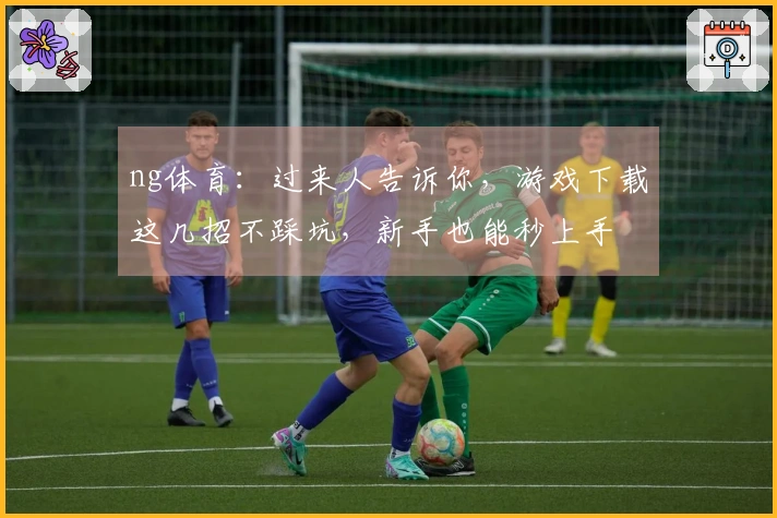 ng体育：过来人告诉你，游戏下载这几招不踩坑，新手也能秒上手