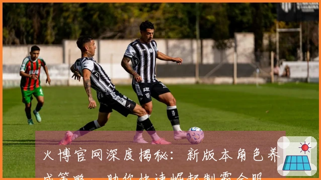 火博官网深度揭秘：新版本角色养成策略，助你快速崛起制霸全服